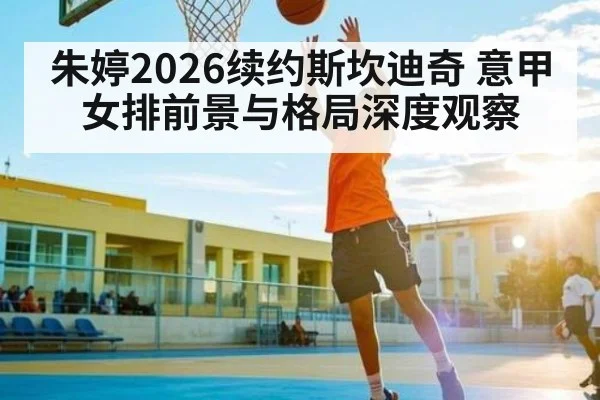 朱婷2026续约斯坎迪奇 意甲女排前景与格局深度观察