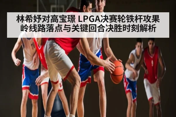 林希妤对高宝璟 LPGA决赛轮铁杆攻果岭线路落点与关键回合决胜时刻解析
